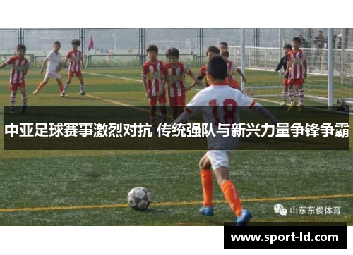 中亚足球赛事激烈对抗 传统强队与新兴力量争锋争霸