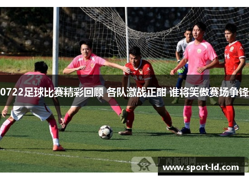 0722足球比赛精彩回顾 各队激战正酣 谁将笑傲赛场争锋