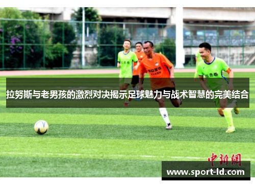 拉努斯与老男孩的激烈对决揭示足球魅力与战术智慧的完美结合