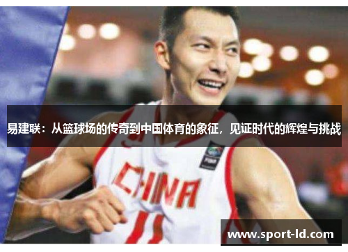 易建联：从篮球场的传奇到中国体育的象征，见证时代的辉煌与挑战